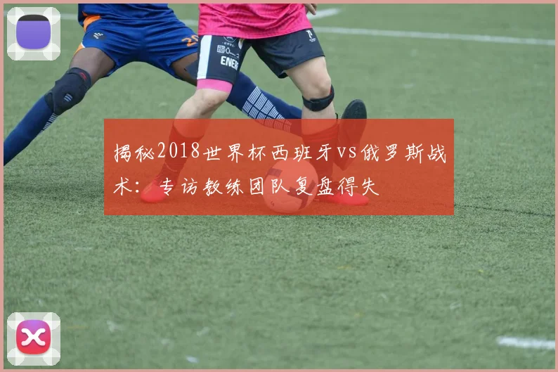 揭秘2018世界杯西班牙vs俄罗斯战术：专访教练团队复盘得失