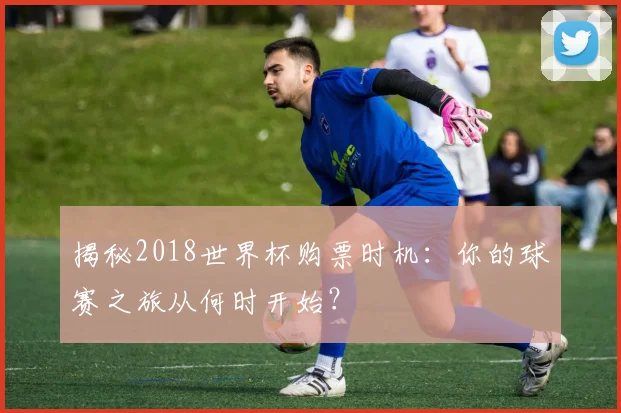 揭秘2018世界杯购票时机：你的球赛之旅从何时开始？