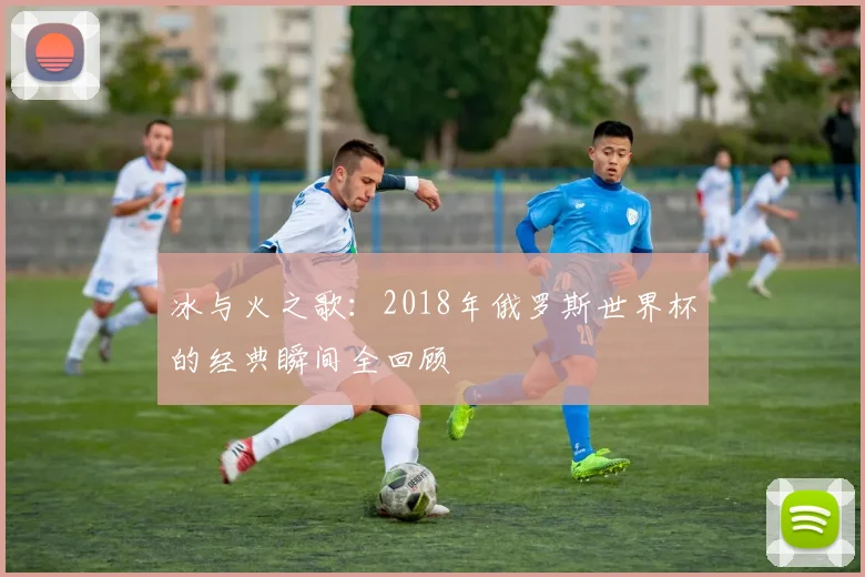 冰与火之歌：2018年俄罗斯世界杯的经典瞬间全回顾