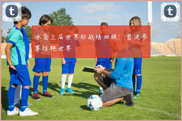 冰岛上届世界杯战绩回顾：首次参赛惊艳世界