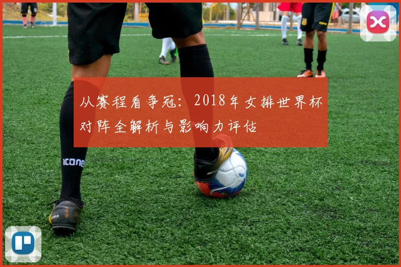 从赛程看争冠：2018年女排世界杯对阵全解析与影响力评估