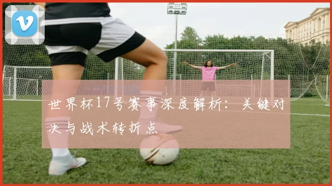 世界杯17号赛事深度解析:关键对决与战术转折点
