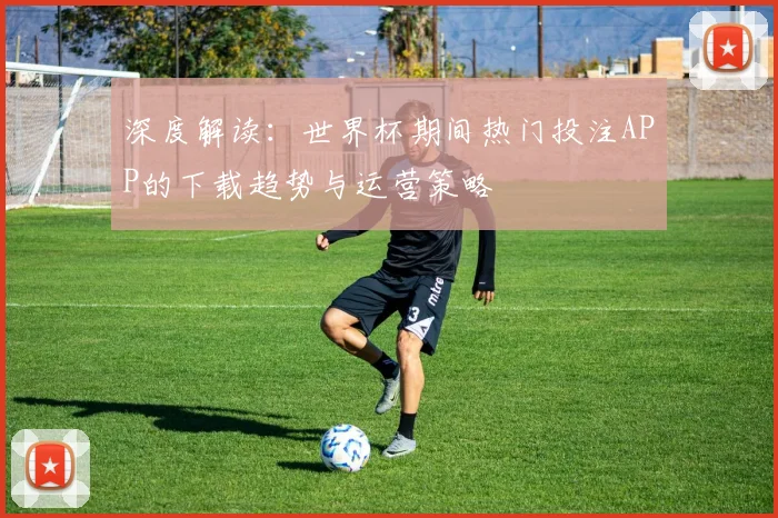 深度解读:世界杯期间热门投注APP的下载趋势与运营策略