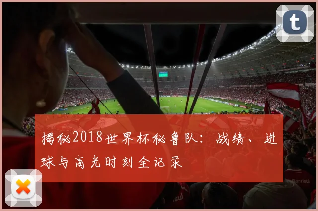 揭秘2018世界杯秘鲁队：战绩、进球与高光时刻全记录