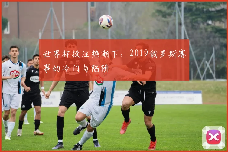 世界杯投注热潮下,2019俄罗斯赛事的冷门与陷阱