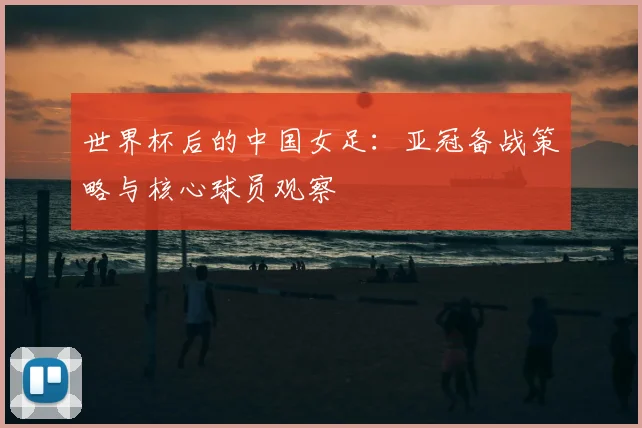 世界杯后的中国女足:亚冠备战策略与核心球员观察