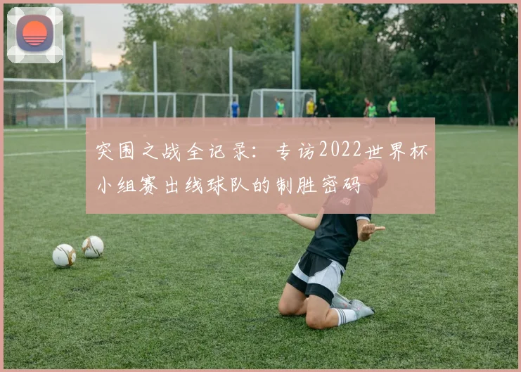 突围之战全记录:专访2022世界杯小组赛出线球队的制胜密码