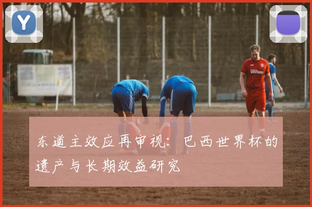 东道主效应再审视：巴西世界杯的遗产与长期效益研究