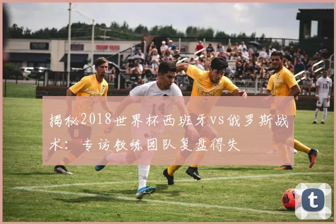 揭秘2018世界杯西班牙vs俄罗斯战术：专访教练团队复盘得失