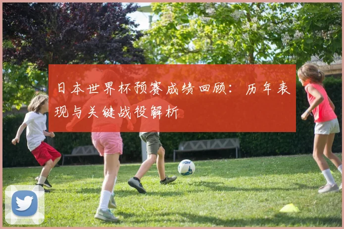 日本世界杯预赛成绩回顾：历年表现与关键战役解析