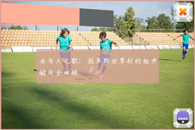 冰与火之歌：俄罗斯世界杯的经典瞬间全回顾