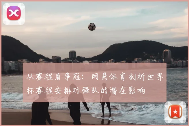 从赛程看争冠:网易体育剖析世界杯赛程安排对强队的潜在影响
