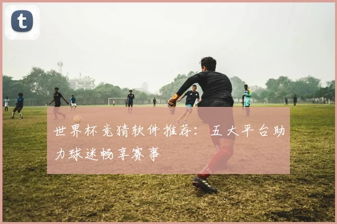 世界杯竞猜软件推荐：五大平台助力球迷畅享赛事