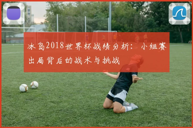 冰岛2018世界杯战绩分析：小组赛出局背后的战术与挑战