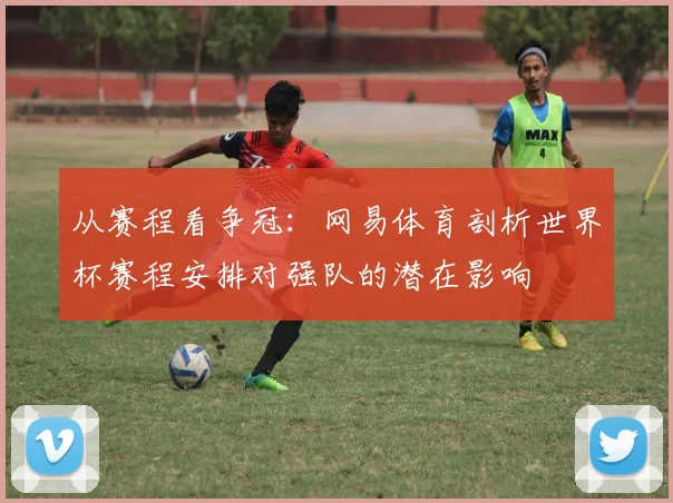 从赛程看争冠:网易体育剖析世界杯赛程安排对强队的潜在影响