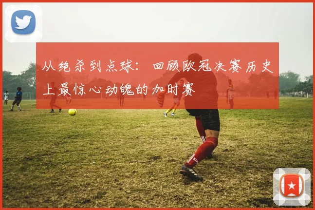 从绝杀到点球：回顾欧冠决赛历史上最惊心动魄的加时赛