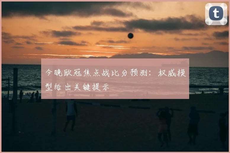 今晚欧冠焦点战比分预测：权威模型给出关键提示