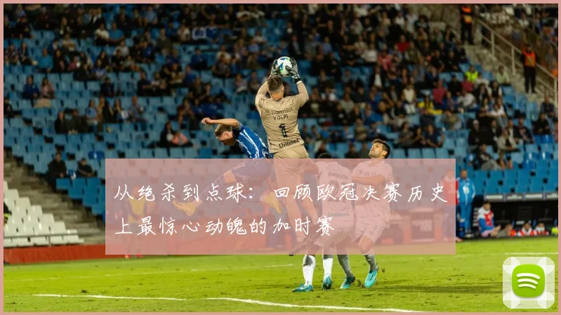 从绝杀到点球：回顾欧冠决赛历史上最惊心动魄的加时赛