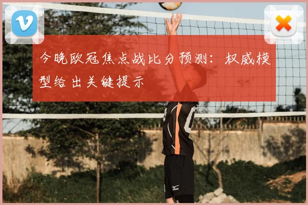 今晚欧冠焦点战比分预测：权威模型给出关键提示