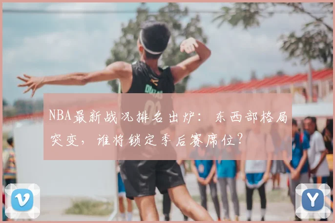 NBA最新战况排名出炉：东西部格局突变，谁将锁定季后赛席位？
