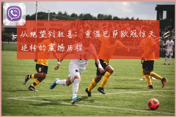 从绝望到狂喜：重温巴萨欧冠惊天逆转的震撼历程